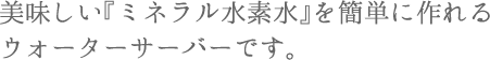 美味しい「ミネラル水素水」を簡単に作れるウォーターサーバーです